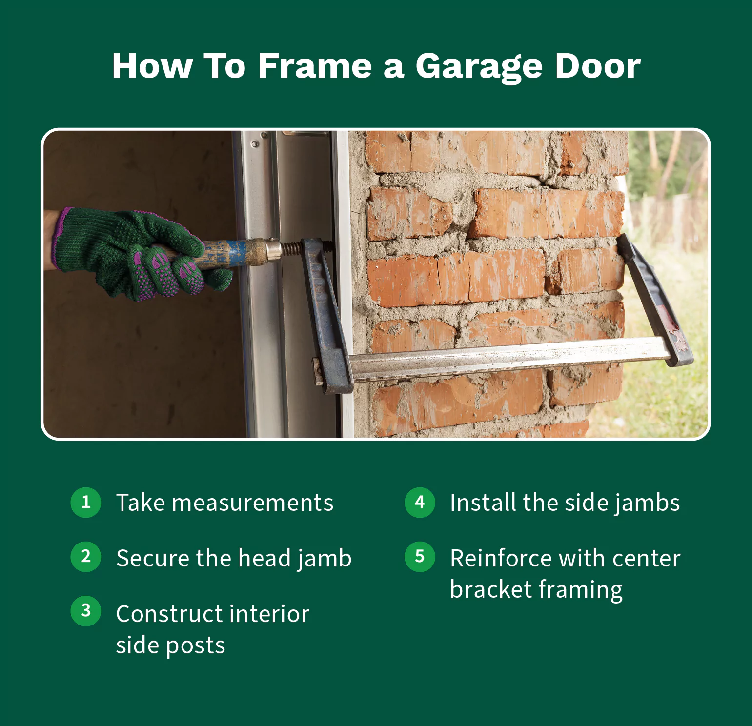 To frame a garage door you should take measurements, secure the head jamb, add side posts and side jambs, and reinforce with center bracket framing.